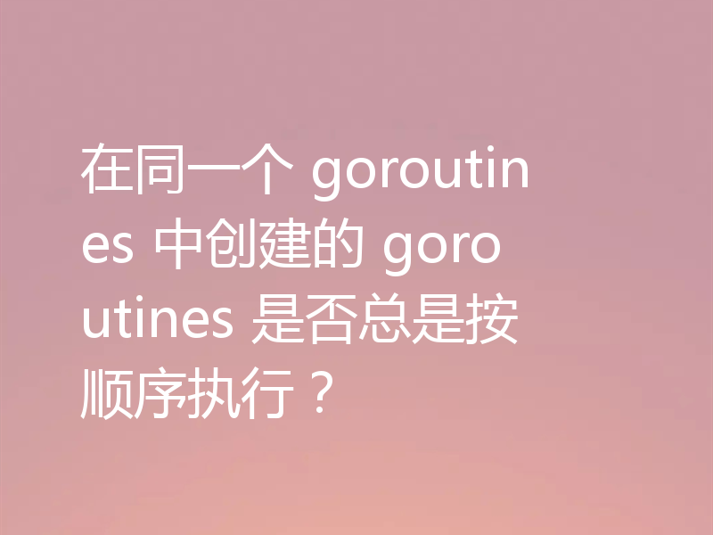 在同一个 goroutines 中创建的 goroutines 是否总是按顺序执行?