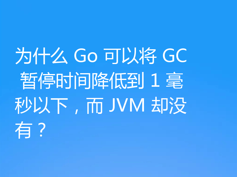 为什么 Go 可以将 GC 暂停时间降低到 1 毫秒以下,而 JVM 却没有?