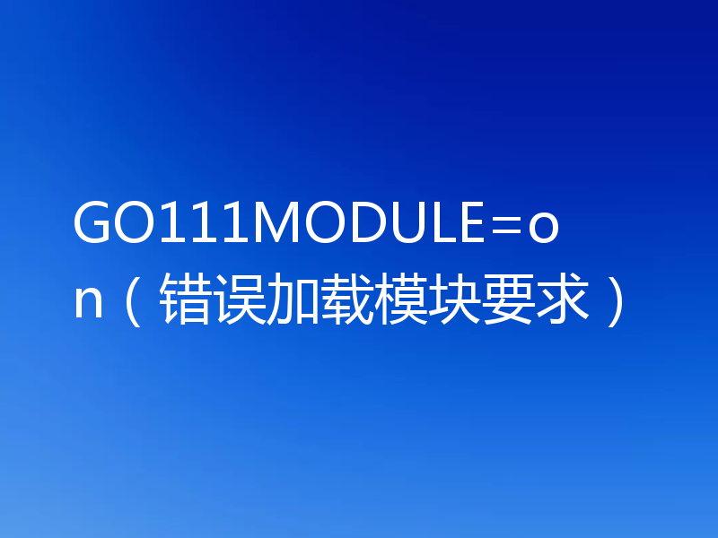 GO111MODULE=on(错误加载模块要求)