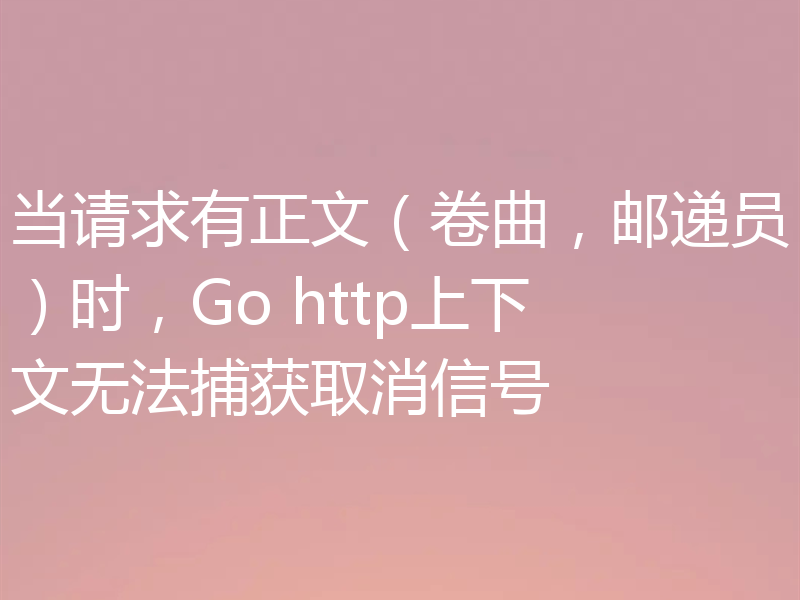 当请求有正文(卷曲,邮递员)时,Go http上下文无法捕获取消信号