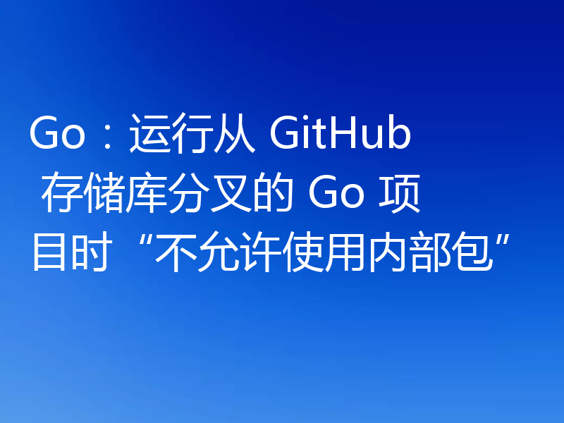Go:运行从 GitHub 存储库分叉的 Go 项目时“不允许使用内部包”