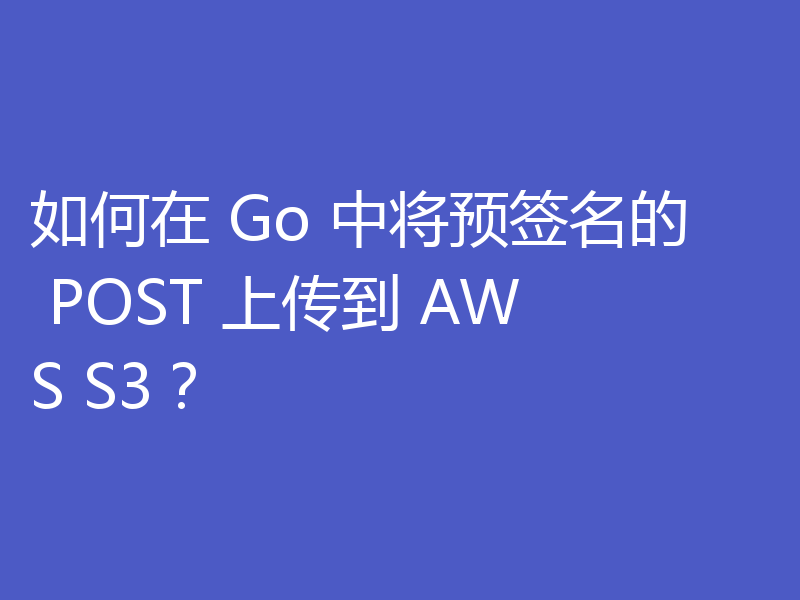 如何在 Go 中将预签名的 POST 上传到 AWS S3?