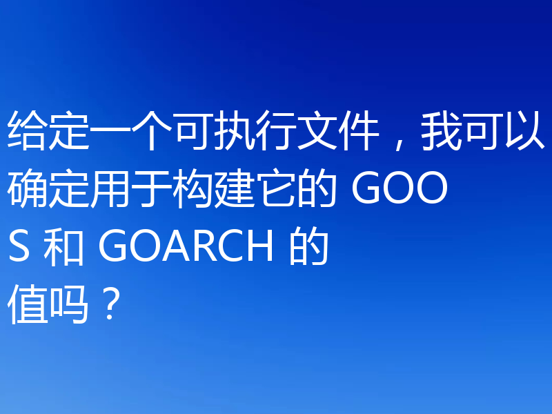 给定一个可执行文件,我可以确定用于构建它的 GOOS 和 GOARCH 的值吗?