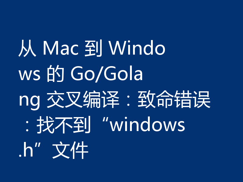 从 Mac 到 Windows 的 Go/Golang 交叉编译:致命错误:找不到“windows.h”文件