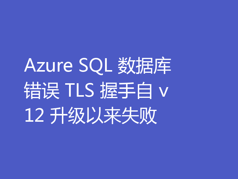 Azure SQL 数据库错误 TLS 握手自 v12 升级以来失败