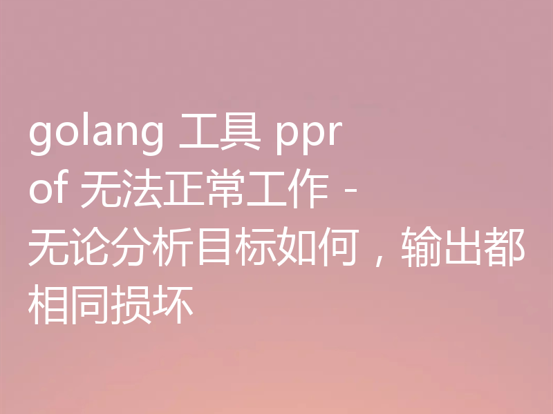 golang 工具 pprof 无法正常工作 - 无论分析目标如何,输出都相同损坏