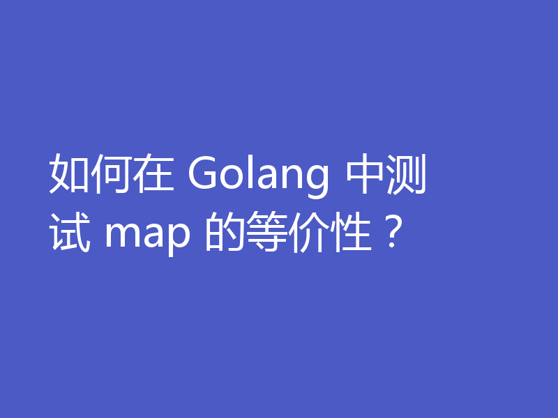 如何在 Golang 中测试 map 的等价性?