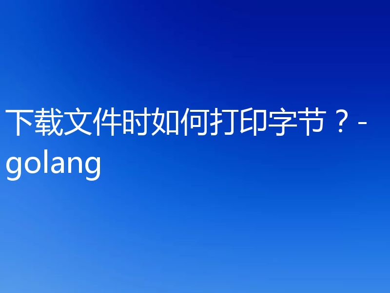 下载文件时如何打印字节?-golang