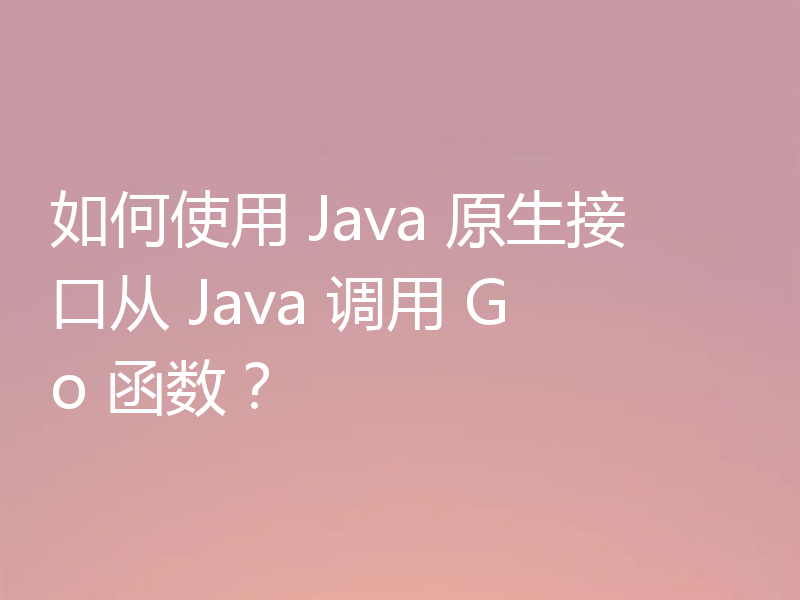 如何使用 Java 原生接口从 Java 调用 Go 函数?