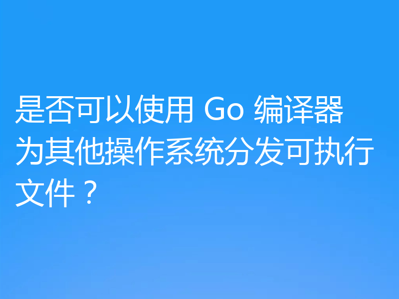 是否可以使用 Go 编译器为其他操作系统分发可执行文件?