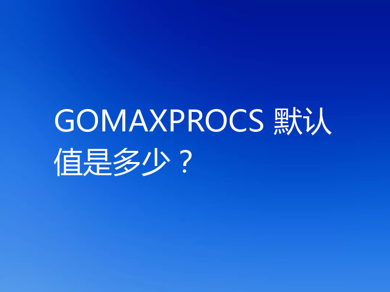 GOMAXPROCS 默认值是多少?