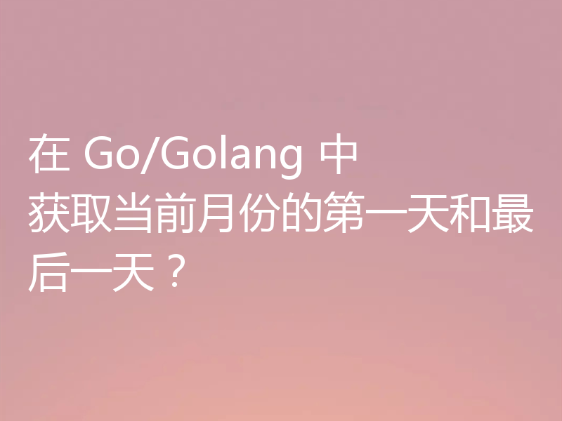 在 Go/Golang 中获取当前月份的第一天和最后一天?