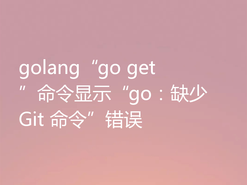 golang“go get”命令显示“go:缺少 Git 命令”错误
