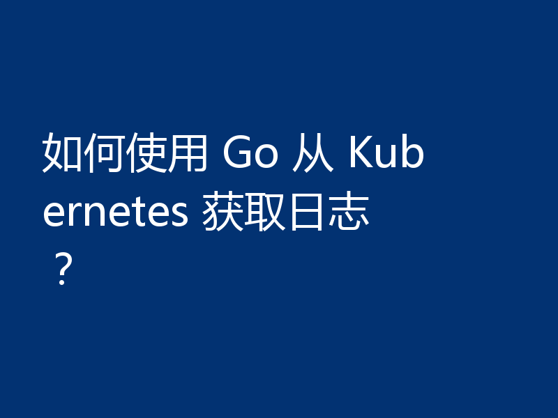 如何使用 Go 从 Kubernetes 获取日志？