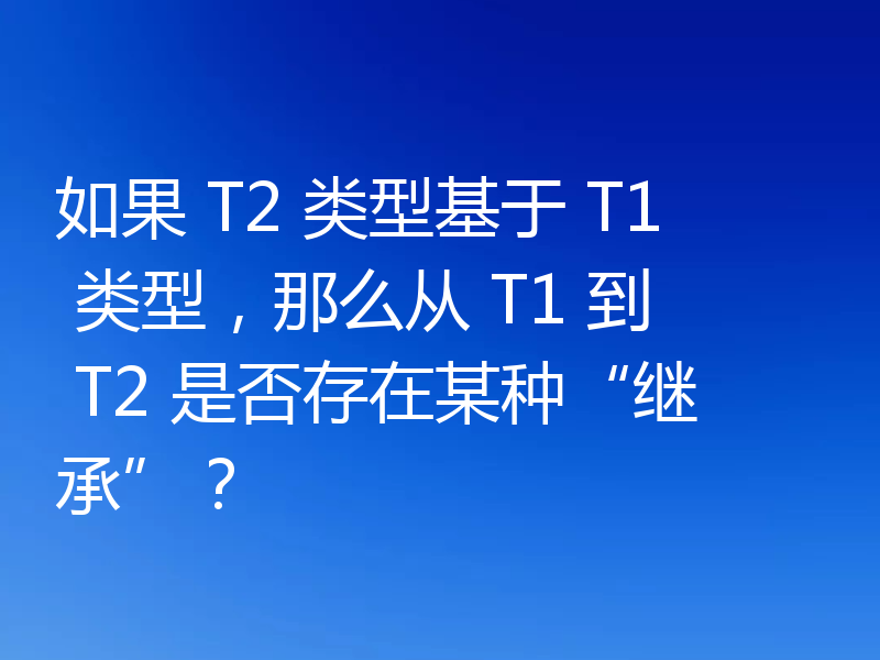 如果 T2 类型基于 T1 类型,那么从 T1 到 T2 是否存在某种“继承”?