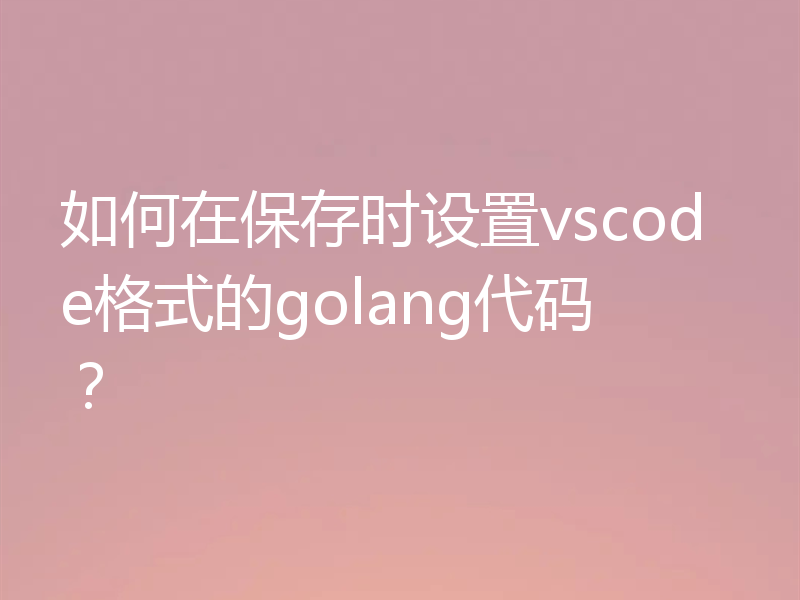 如何在保存时设置vscode格式的golang代码？