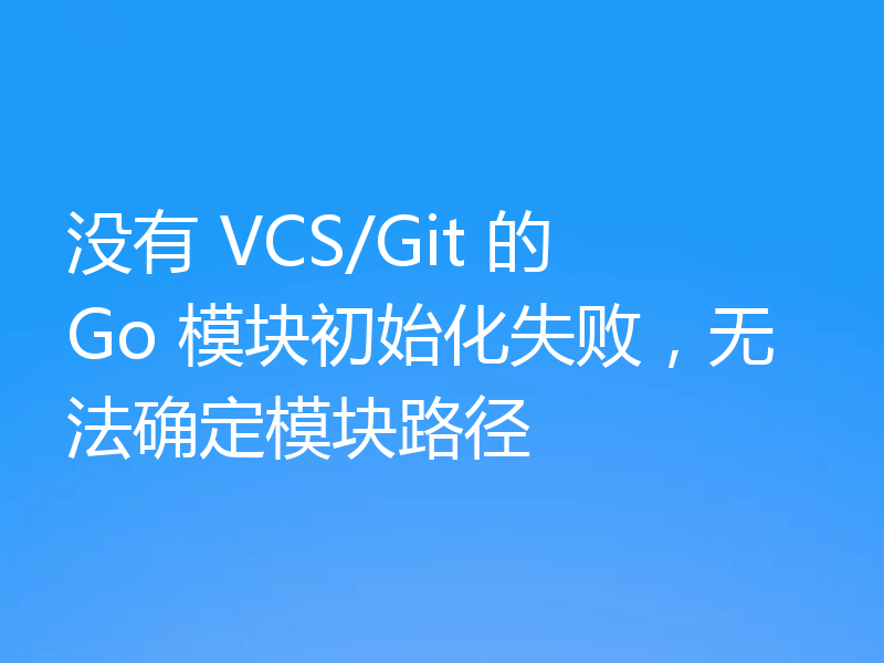 没有 VCS/Git 的 Go 模块初始化失败,无法确定模块路径