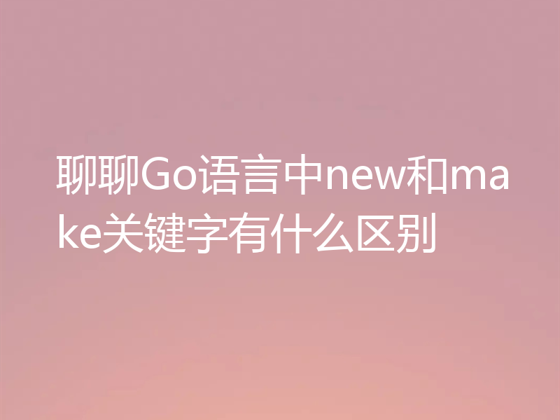 聊聊Go语言中new和make关键字有什么区别