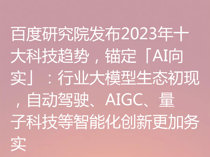 百度研究院发布2023年十大科技趋势,锚定「AI向实」:行业大模型生态初现,自动驾驶、AIGC、量子科技等智能化创新更加务实