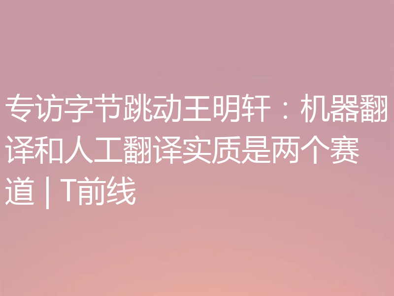 专访字节跳动王明轩:机器翻译和人工翻译实质是两个赛道 | T前线