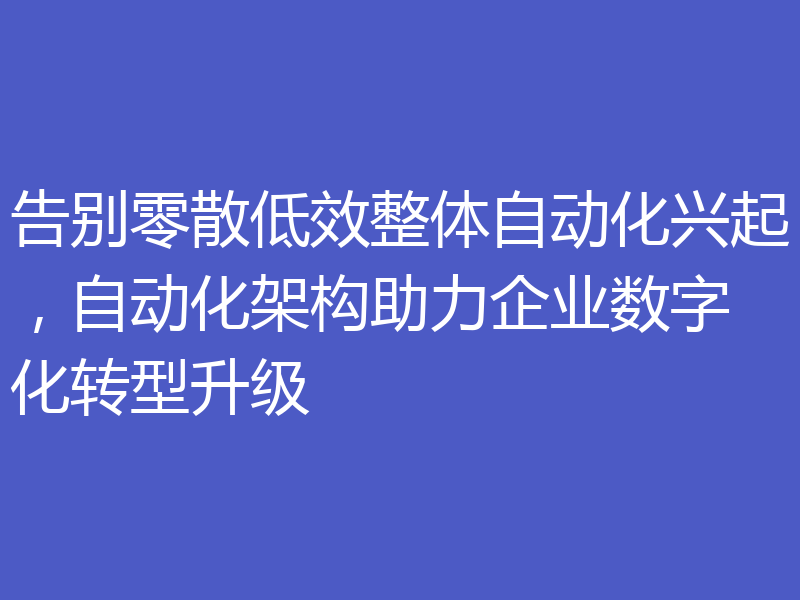 告别零散低效整体自动化兴起,自动化架构助力企业数字化转型升级