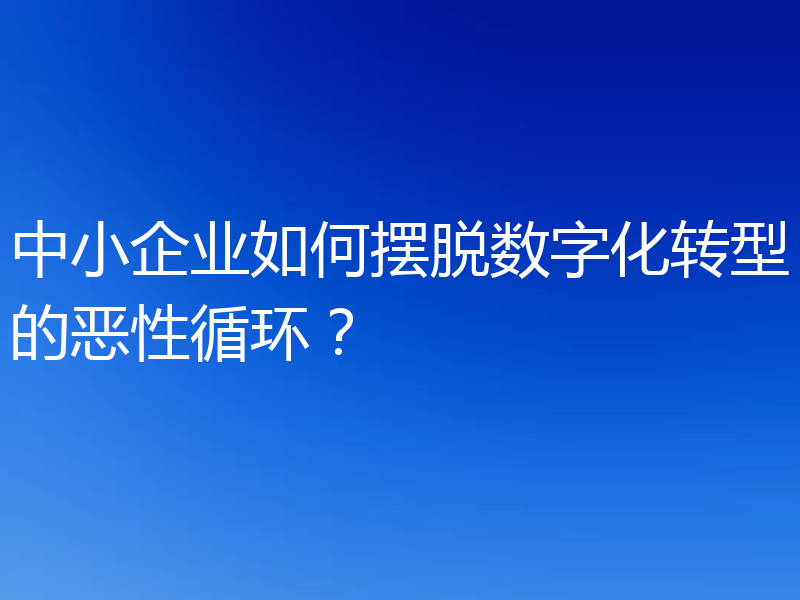 中小企业如何摆脱数字化转型的恶性循环?