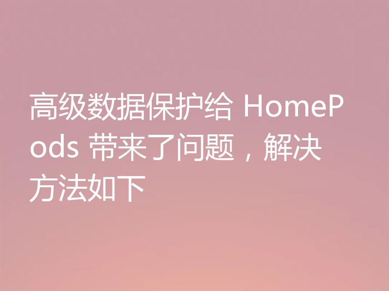 高级数据保护给 HomePods 带来了问题,解决方法如下