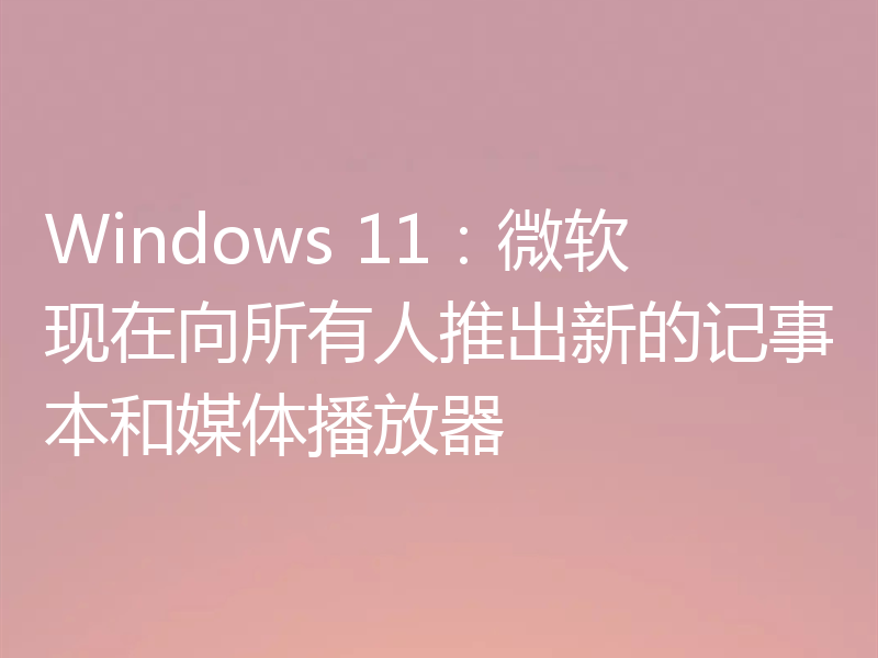 Windows 11:微软现在向所有人推出新的记事本和媒体播放器