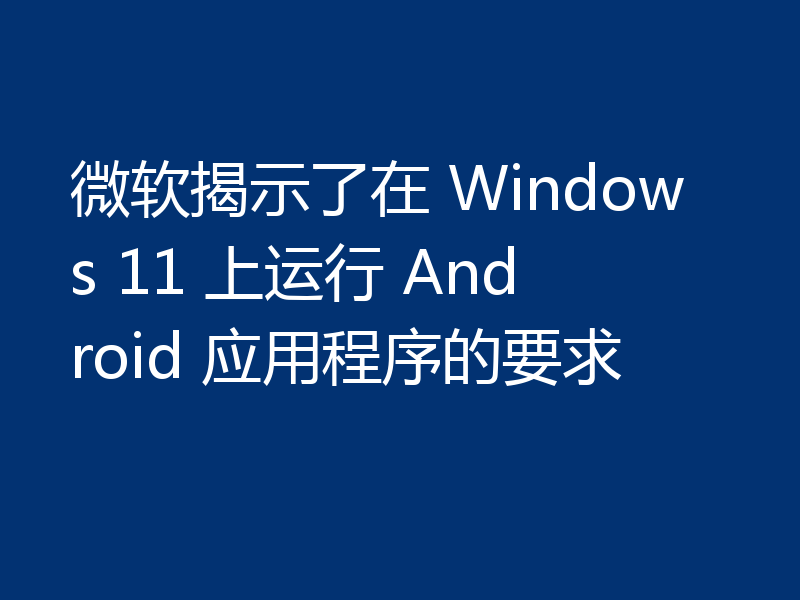 微软揭示了在 Windows 11 上运行 Android 应用程序的要求