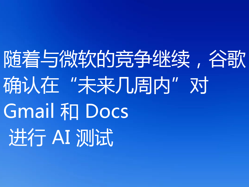 随着与微软的竞争继续,谷歌确认在“未来几周内”对 Gmail 和 Docs 进行 AI 测试