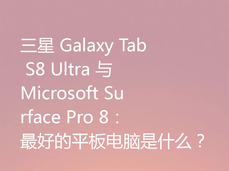三星 Galaxy Tab S8 Ultra 与 Microsoft Surface Pro 8:最好的平板电脑是什么?