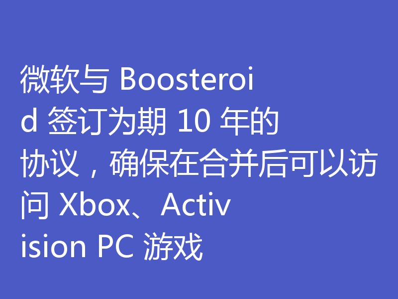 微软与 Boosteroid 签订为期 10 年的协议,确保在合并后可以访问 Xbox、Activision PC 游戏