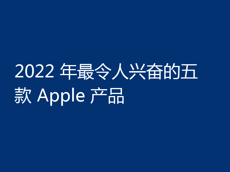 2022 年最令人兴奋的五款 Apple 产品