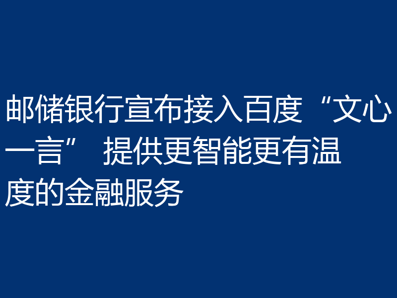 邮储银行宣布接入百度“文心一言” 提供更智能更有温度的金融服务