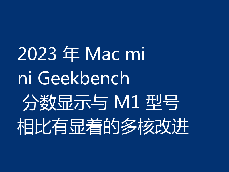 2023 年 Mac mini Geekbench 分数显示与 M1 型号相比有显着的多核改进