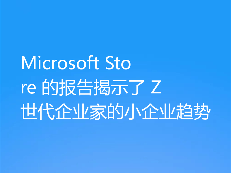Microsoft Store 的报告揭示了 Z 世代企业家的小企业趋势