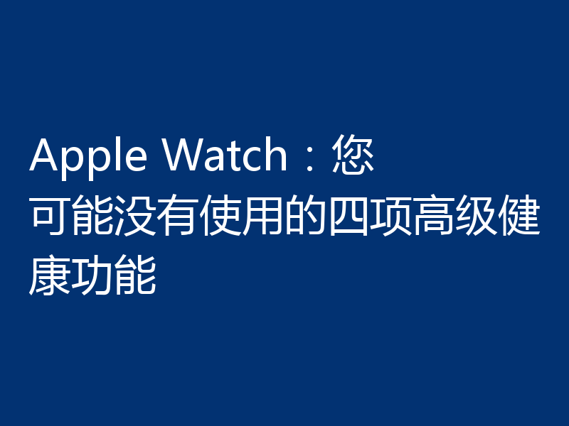 Apple Watch：您可能没有使用的四项高级健康功能