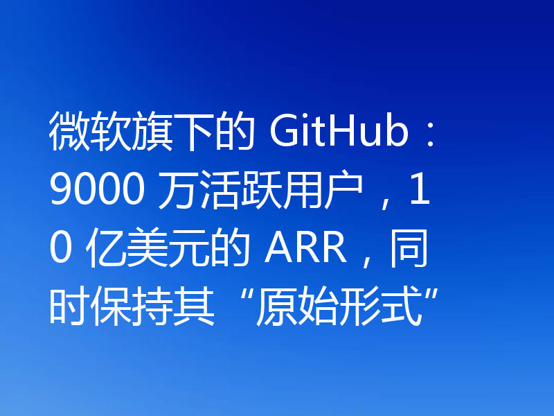 微软旗下的 GitHub:9000 万活跃用户,10 亿美元的 ARR,同时保持其“原始形式”