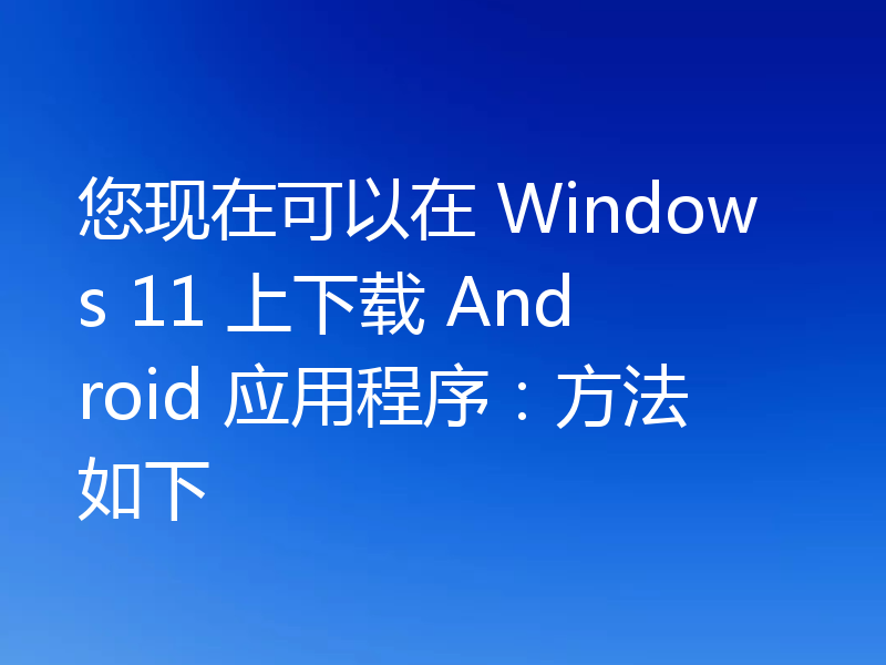 您现在可以在 Windows 11 上下载 Android 应用程序:方法如下