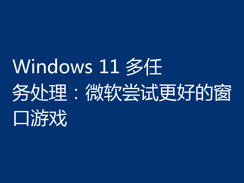 Windows 11 多任务处理:微软尝试更好的窗口游戏