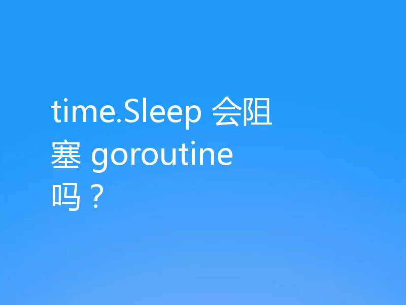 time.Sleep 会阻塞 goroutine 吗?