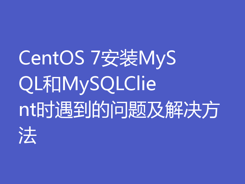 CentOS 7安装MySQL和MySQLClient时遇到的问题及解决方法