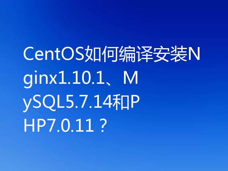 CentOS如何编译安装Nginx1.10.1、MySQL5.7.14和PHP7.0.11?