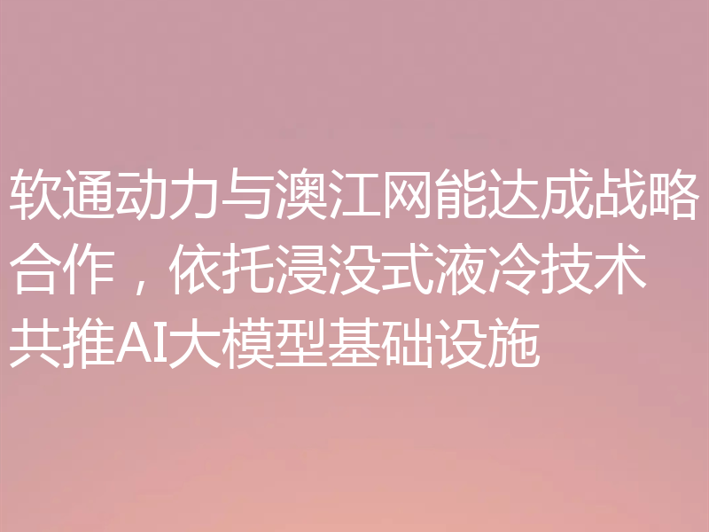 软通动力与澳江网能达成战略合作,依托浸没式液冷技术共推AI大模型基础设施