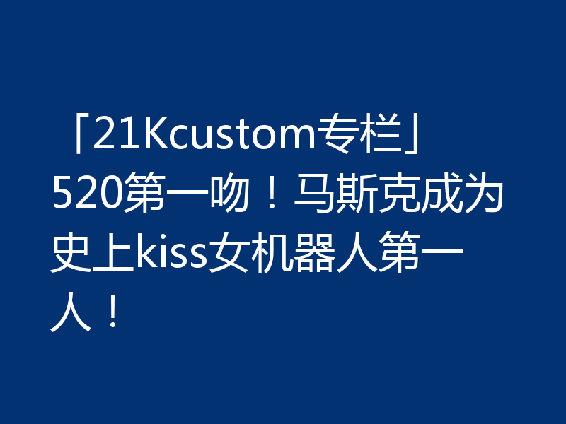 「21Kcustom专栏」520第一吻!马斯克成为史上kiss女机器人第一人!