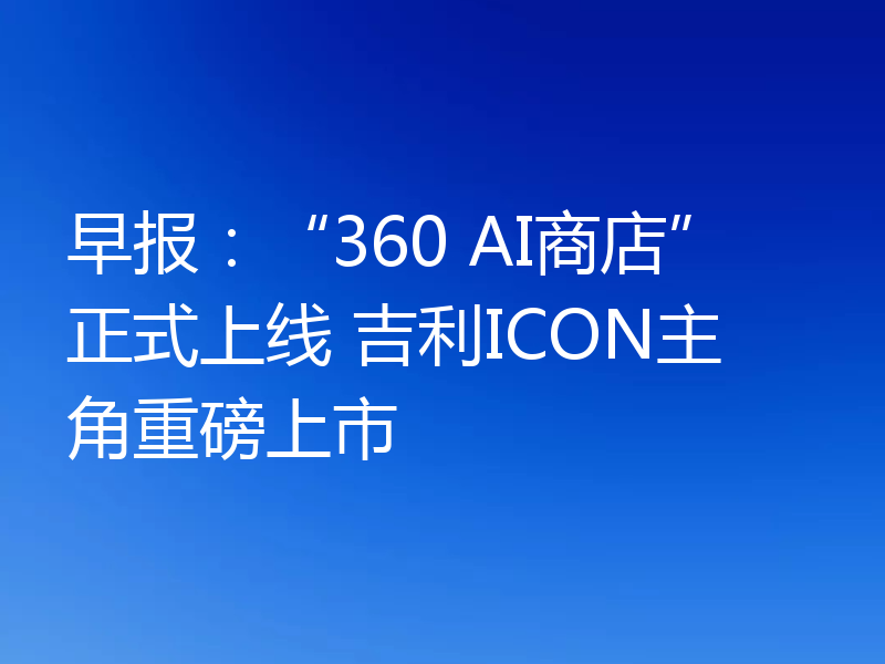 早报:“360 AI商店”正式上线 吉利ICON主角重磅上市