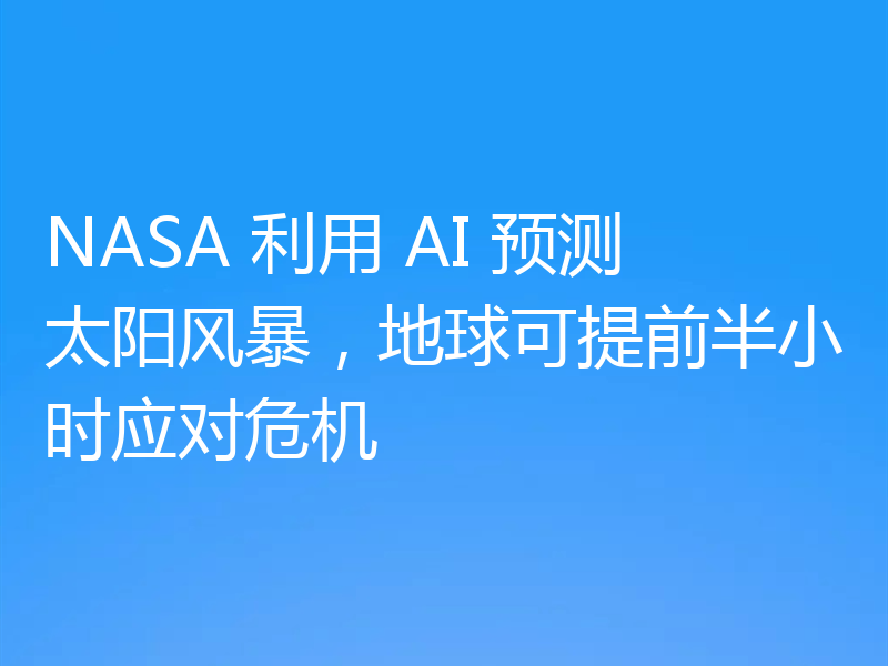 NASA 利用 AI 预测太阳风暴,地球可提前半小时应对危机