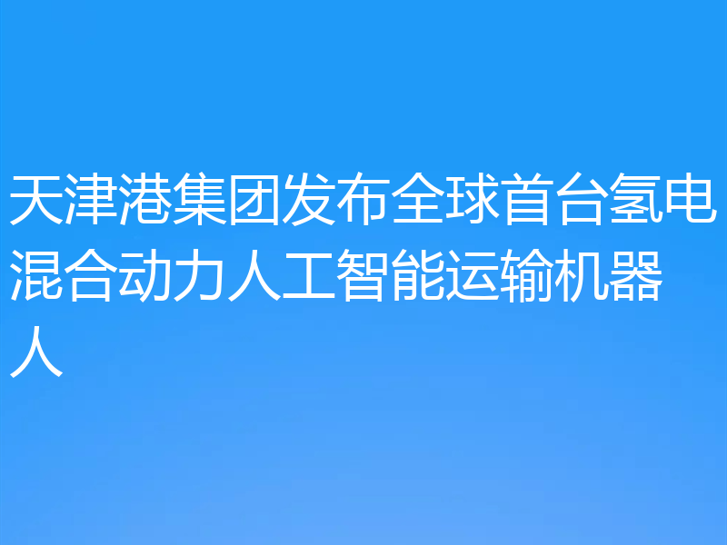 天津港集团发布全球首台氢电混合动力人工智能运输机器人
