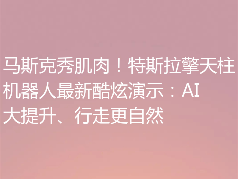 马斯克秀肌肉!特斯拉擎天柱机器人最新酷炫演示:AI大提升、行走更自然