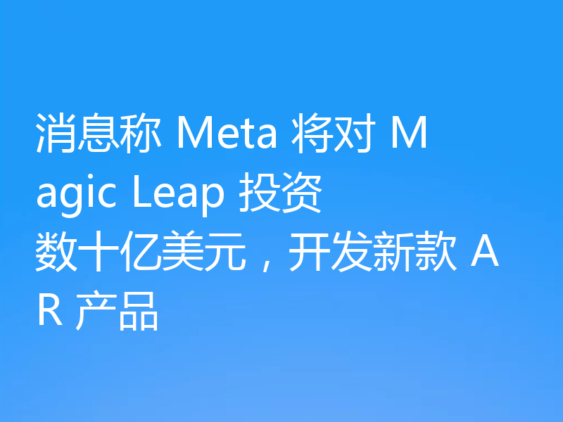 消息称 Meta 将对 Magic Leap 投资数十亿美元,开发新款 AR 产品
